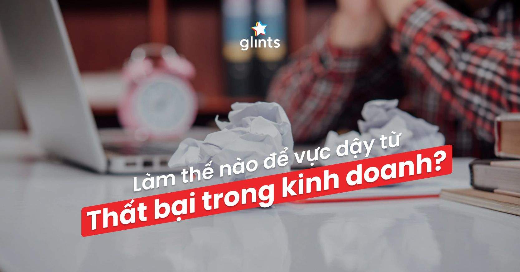 10 Lý Do Dẫn Đến Kinh Doanh Thất Bại & Cách Để Vực Dậy Mạnh Mẽ Hơn Trước